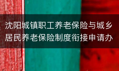 沈阳城镇职工养老保险与城乡居民养老保险制度衔接申请办理指南