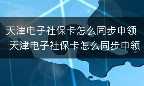 天津电子社保卡怎么同步申领 天津电子社保卡怎么同步申领健康码