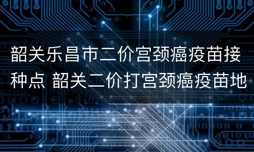 韶关乐昌市二价宫颈癌疫苗接种点 韶关二价打宫颈癌疫苗地点