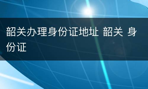 韶关办理身份证地址 韶关 身份证