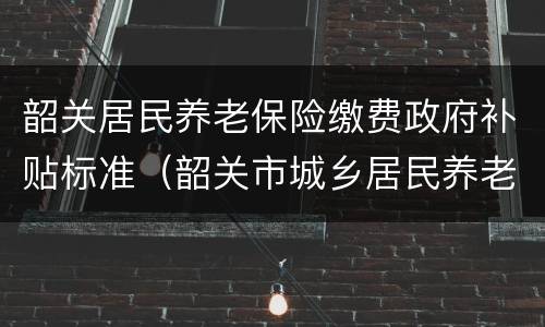韶关居民养老保险缴费政府补贴标准（韶关市城乡居民养老保险）