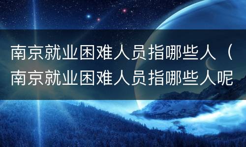 南京就业困难人员指哪些人（南京就业困难人员指哪些人呢）