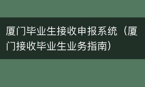 厦门毕业生接收申报系统（厦门接收毕业生业务指南）