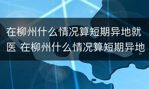 在柳州什么情况算短期异地就医 在柳州什么情况算短期异地就医报销
