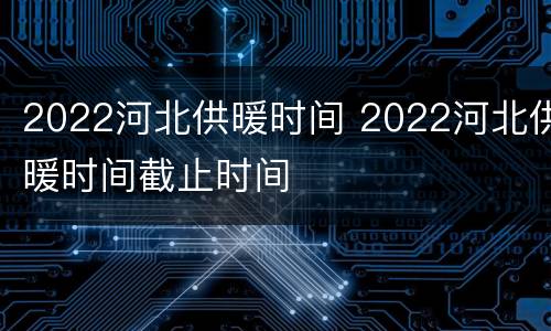 2022河北供暖时间 2022河北供暖时间截止时间