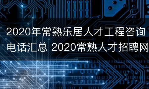 2020年常熟乐居人才工程咨询电话汇总 2020常熟人才招聘网