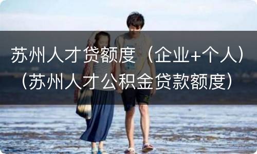 苏州人才贷额度（企业+个人）（苏州人才公积金贷款额度）