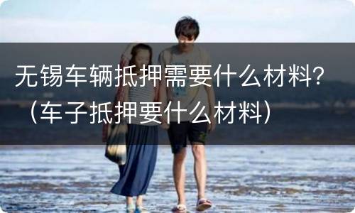 无锡车辆抵押需要什么材料？（车子抵押要什么材料）