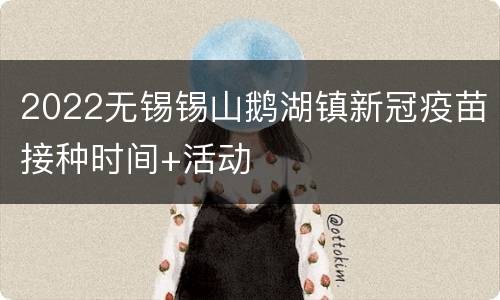 2022无锡锡山鹅湖镇新冠疫苗接种时间+活动