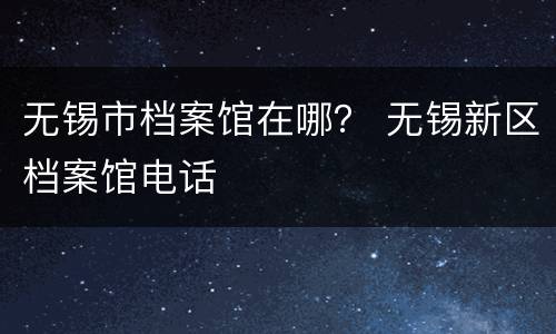无锡市档案馆在哪？ 无锡新区档案馆电话