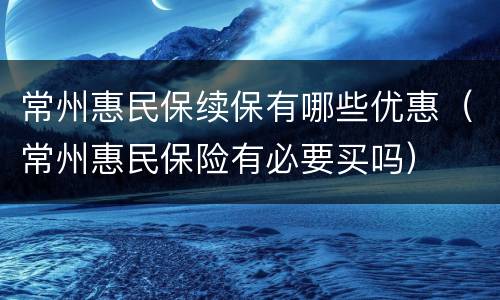 常州惠民保续保有哪些优惠（常州惠民保险有必要买吗）