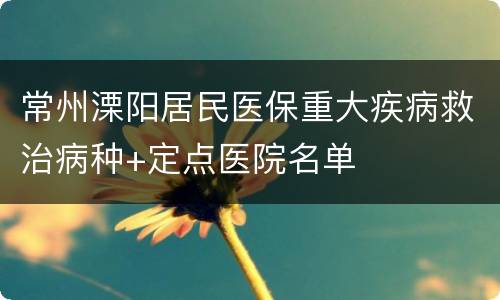 常州溧阳居民医保重大疾病救治病种+定点医院名单