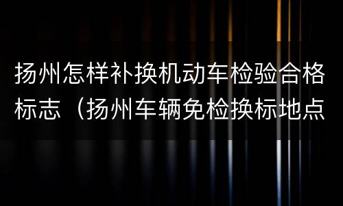 扬州怎样补换机动车检验合格标志（扬州车辆免检换标地点）