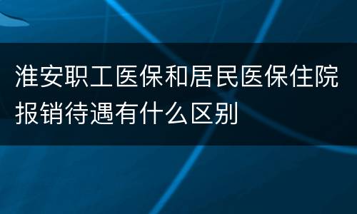 淮安职工医保和居民医保住院报销待遇有什么区别