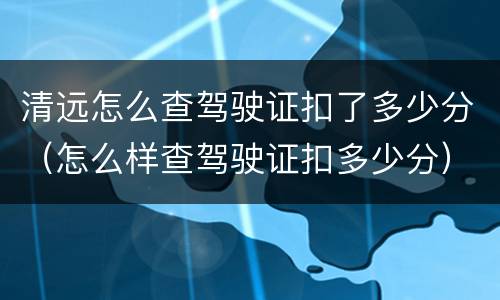 清远怎么查驾驶证扣了多少分（怎么样查驾驶证扣多少分）