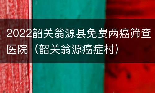 2022韶关翁源县免费两癌筛查医院（韶关翁源癌症村）