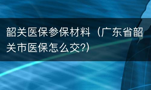 韶关医保参保材料（广东省韶关市医保怎么交?）
