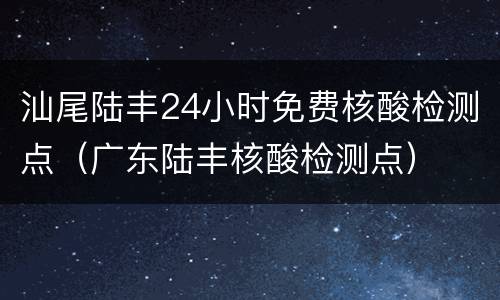 汕尾陆丰24小时免费核酸检测点（广东陆丰核酸检测点）