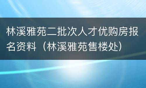 林溪雅苑二批次人才优购房报名资料（林溪雅苑售楼处）