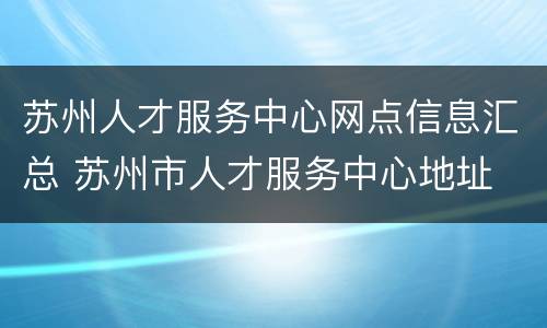 苏州人才服务中心网点信息汇总 苏州市人才服务中心地址