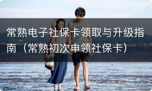 常熟电子社保卡领取与升级指南（常熟初次申领社保卡）