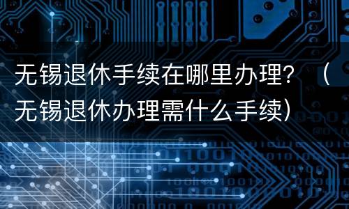 无锡退休手续在哪里办理？（无锡退休办理需什么手续）