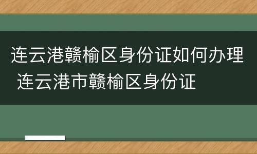 连云港赣榆区身份证如何办理 连云港市赣榆区身份证