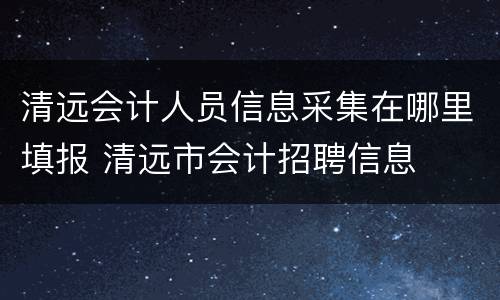 清远会计人员信息采集在哪里填报 清远市会计招聘信息