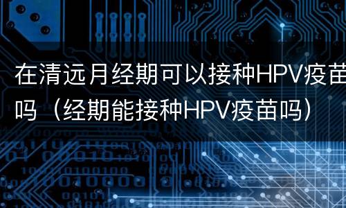 在清远月经期可以接种HPV疫苗吗（经期能接种HPV疫苗吗）