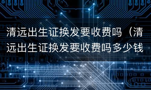 清远出生证换发要收费吗（清远出生证换发要收费吗多少钱）