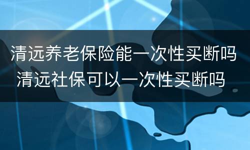 清远养老保险能一次性买断吗 清远社保可以一次性买断吗