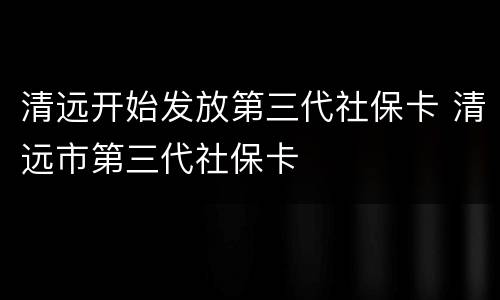 清远开始发放第三代社保卡 清远市第三代社保卡