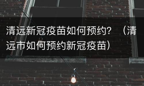 清远新冠疫苗如何预约？（清远市如何预约新冠疫苗）