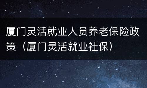 厦门灵活就业人员养老保险政策（厦门灵活就业社保）