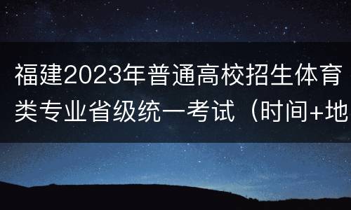 福建2023年普通高校招生体育类专业省级统一考试（时间+地点）