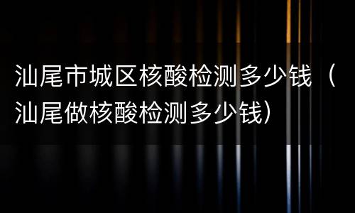 汕尾市城区核酸检测多少钱（汕尾做核酸检测多少钱）