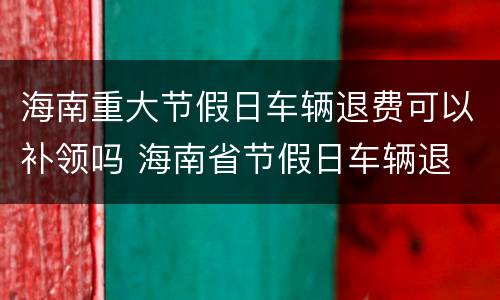 海南重大节假日车辆退费可以补领吗 海南省节假日车辆退