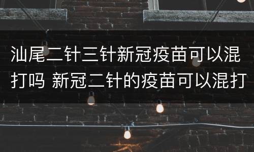 汕尾二针三针新冠疫苗可以混打吗 新冠二针的疫苗可以混打吗