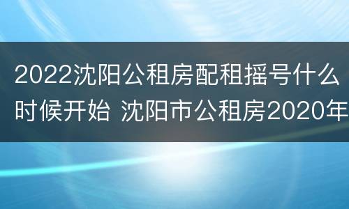 2022沈阳公租房配租摇号什么时候开始 沈阳市公租房2020年什么时候摇号