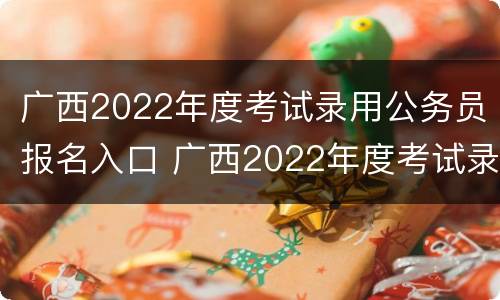 广西2022年度考试录用公务员报名入口 广西2022年度考试录用公务员报名入口在哪里
