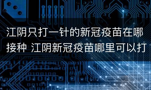 江阴只打一针的新冠疫苗在哪接种 江阴新冠疫苗哪里可以打