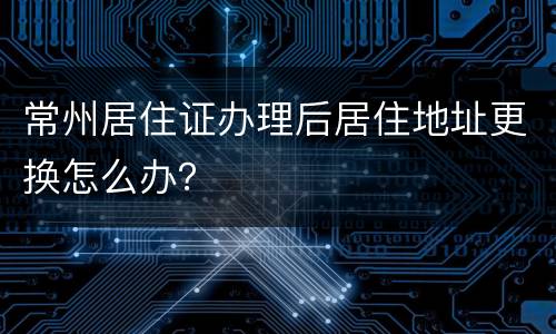 常州居住证办理后居住地址更换怎么办？