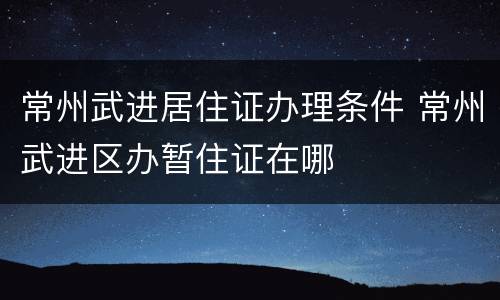 常州武进居住证办理条件 常州武进区办暂住证在哪