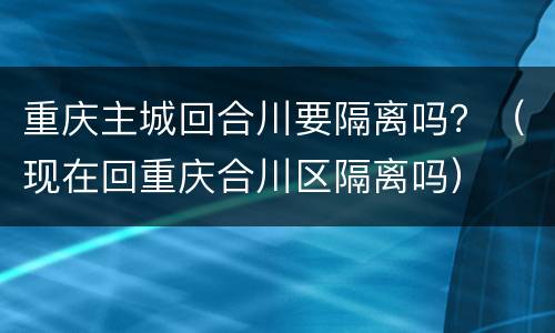 重庆主城回合川要隔离吗？（现在回重庆合川区隔离吗）
