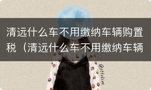 清远什么车不用缴纳车辆购置税（清远什么车不用缴纳车辆购置税了）