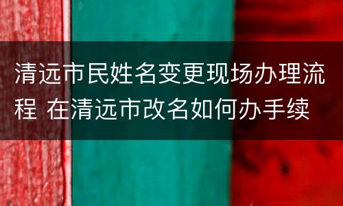 清远市民姓名变更现场办理流程 在清远市改名如何办手续