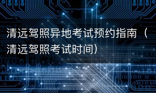 清远驾照异地考试预约指南（清远驾照考试时间）