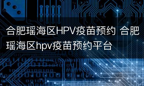 合肥瑶海区HPV疫苗预约 合肥瑶海区hpv疫苗预约平台