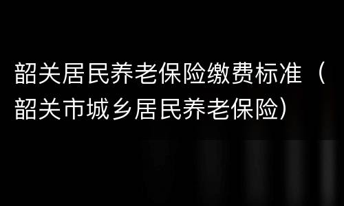 韶关居民养老保险缴费标准（韶关市城乡居民养老保险）