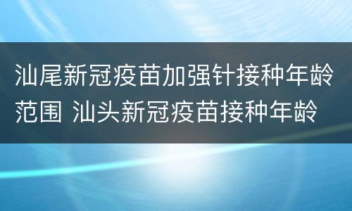 汕尾新冠疫苗加强针接种年龄范围 汕头新冠疫苗接种年龄